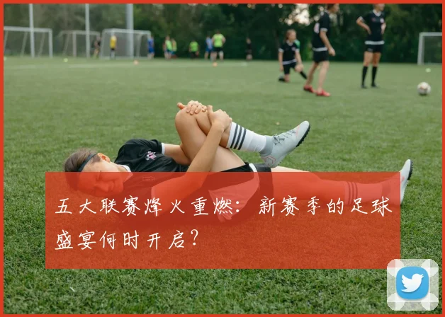 五大联赛烽火重燃:新赛季的足球盛宴何时开启?