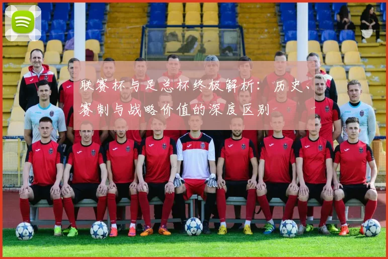 联赛杯与足总杯终极解析:历史、赛制与战略价值的深度区别