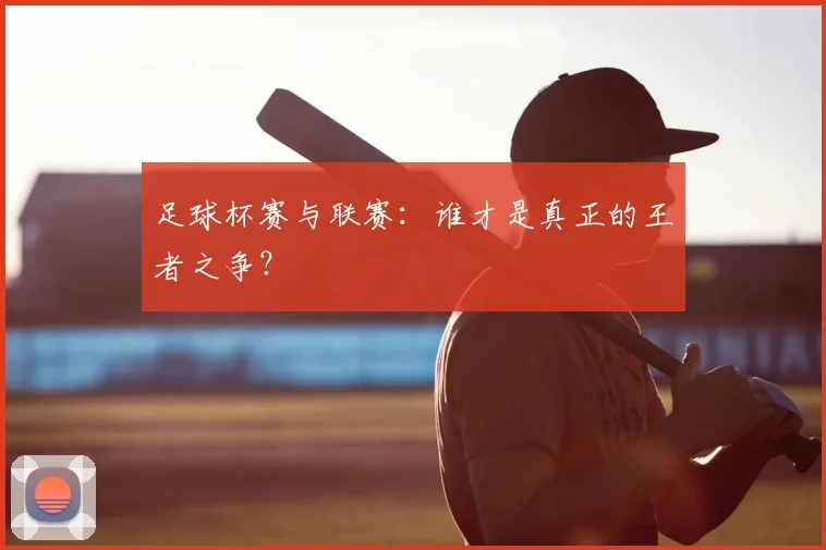 足球杯赛与联赛:谁才是真正的王者之争?
